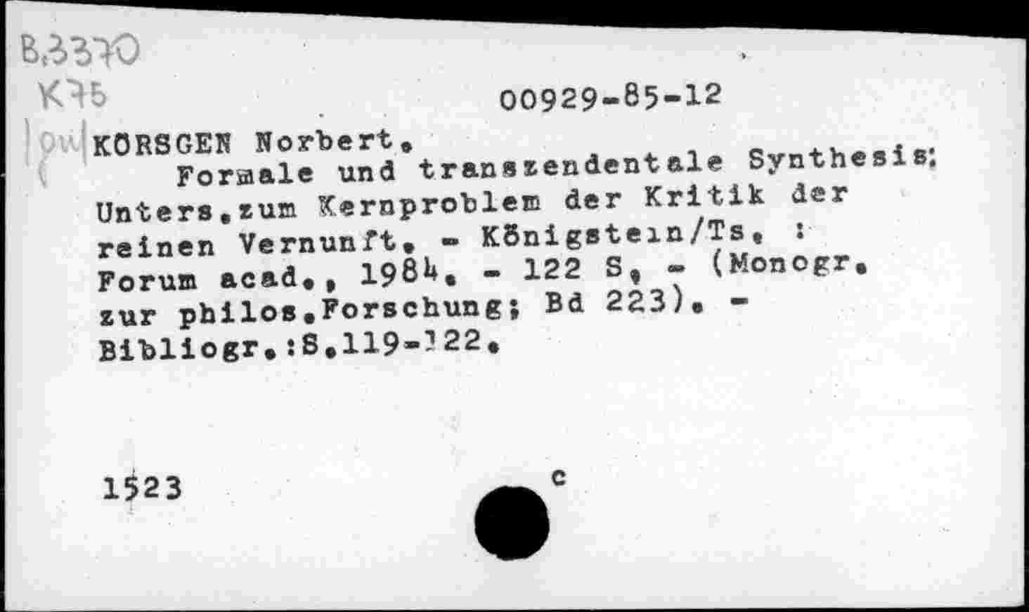 ﻿B3W	:
00929-85-12
!Ov.|kORSGEN Norbert.	#
Formale und transzendentale Synthesis. Unters,zum Kernproblem der Kritik der reinen Vernunft, - KBnigstein/Ts, : Forum acad., 198b. - 122 S, - (Monogr. zur philos.Forschung; Bd 223), -Bibliogr.:S.119--22.
1523
c